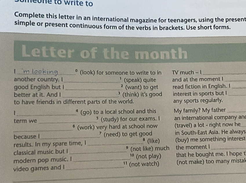 omeone to write to 
Complete this letter in an international magazine for teenagers, using the present 
simple or present continuous form of the verbs in brackets. Use short forms. 
Letter of the month 
| 
_º (look) for someone to write to in TV much - 1_ 
another country. I _' (speak) quite and at the moment I_ 
good English but I _² (want) to get read fiction in English. I_ 
better at it. And I _³ (think) it's good interest in sports but I_ 
to have friends in different parts of the world. any sports regularly. 
_* (go) to a local school and this My family? My father_ 
term we _* (study) for our exams. I an international company an 
_* (work) very hard at school now (travel) a lot - right now he 
because l_ (need) to get good in South-East Asia. He always 
* (like) 
results. In my spare time, I _(buy) me something interest 
classical music but I _* (not like) much the moment I 
1º (not play) 
modern pop music. I _that he bought me. I hope t 
¹¹ (not watch) 
video games and I _(not make) too many mistak