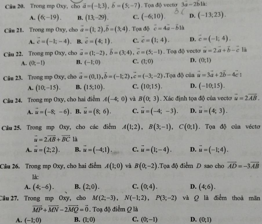 Trong mp Oxy, cho vector a=(-1;3),vector b=(5;-7). Tọa độ vectơ 3vector a-2vector b là:
A. (6;-19). B. (13;-29). C. (-6;10). D. (-13;23).
Câu 21. Trong mp Oxy, cho vector a=(1;2),vector b=(3;4).  Tọa độ vector c=4vector a-vector b là
A. vector c=(-1;-4). B. vector c=(4;1). C. vector c=(1;4). D. vector c=(-1;4).
Câu 22. Trong mp Oxy, cho vector a=(1;-2),vector b=(3;4),vector c=(5;-1). Toạ độ vectơ vector u=2vector a+vector b-vector c là
A. (0;-1) B. (-1;0) C. (1;0) D. (0;1)
Câu 23. Trong mp Oxy, cho vector a=(0,1),vector b=(-1;2),vector c=(-3;-2).Tọa độ của vector u=3vector a+2vector b-4vector c :
A. (10;-15). B. (15;10). C. (10;15). D. (-10;15).
Câu 24. Trong mp Oxy, cho hai điểm A(-4;0) và B(0;3). Xác định tọa độ của vectơ vector u=2vector AB.
A. vector u=(-8;-6). B. vector u=(8;6). C. vector u=(-4;-3). D. vector u=(4;3).
Câu 25. Trong mp Oxy, cho các điểm A(1;2),B(3;-1),C(0;1). Tọa độ của véctơ
vector u=2vector AB+vector BC là
A. vector u=(2;2). B. vector u=(-4;1). C. vector u=(1;-4). D. vector u=(-1;4).
Câu 26. Trong mp Oxy, cho hai điểm A(1;0) và B(0;-2).Tọa độ điểm D sao cho vector AD=-3vector AB
là:
A. (4;-6). B. (2;0). C. (0;4). D. (4;6).
Câu 27. Trong mp Oxy, cho M(2;-3),N(-1;2),P(3;-2) và Q là điểm thoả mãn
vector MP+vector MN-2vector MQ=vector 0. Toạ độ điểm Q là
A. (-1;0) B. (1;0) C. (0;-1) D. (0;1)