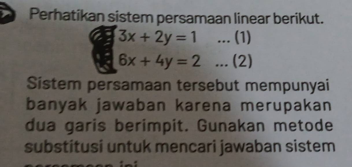 Perhatikan sistem persamaan linear berikut.
3x+2y=1... (1)
6x+4y=2... (2)
Sistem persamaan tersebut mempunyai
banyak jawaban karena merupakan
dua garis berimpit. Gunakan metode
substitusi untuk mencari jawaban sistem