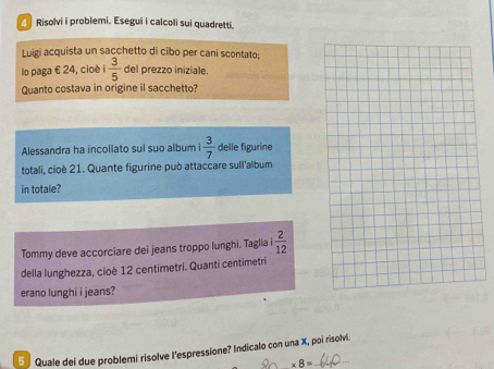 Risolvi i problemi. Esegui i calcoli sui quadretti. 
Luigi acquista un sacchetto di cibo per cani scontato; 
lo paga € 24, cioè 1 3/5  del prezzo iniziale. 
Quanto costava in origine il sacchetto? 
Alessandra ha incollato sul suo album i  3/7  delle figurine 
totali, cioè 21. Quante figurine può attaccare sull'album 
in totale? 
Tommy deve accorciare dei jeans troppo lunghi. Taglia  2/12 
della lunghezza, cioè 12 centimetri. Quanti centimetri 
erano lunghi i jeans? 
5 Quale dei due problemi risolve l'espressione? Indicalo con una X, poi risolvi.
* 8=