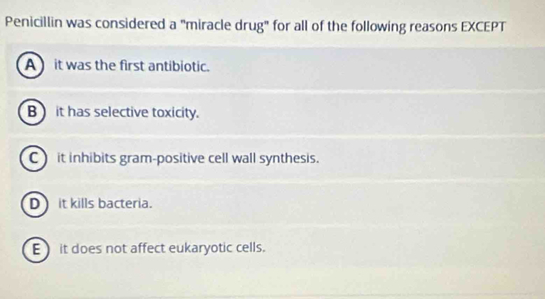 Penicillin was considered a "miracle drug" for all of the following reasons EXCEPT
A it was the first antibiotic.
B it has selective toxicity.
C) it inhibits gram-positive cell wall synthesis.
D it kills bacteria.
E) it does not affect eukaryotic cells.