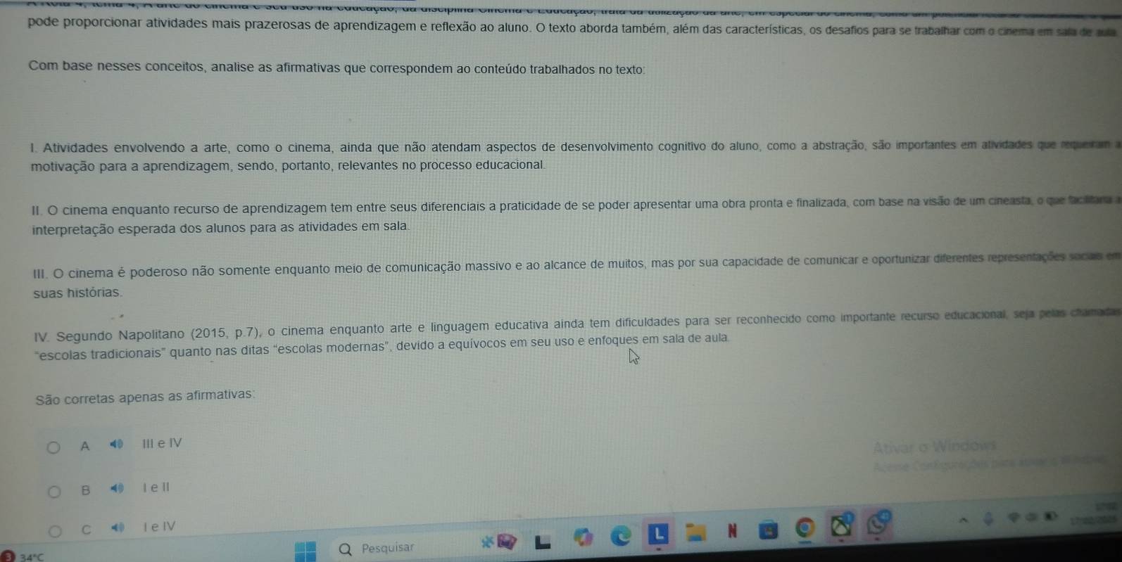 pode proporcionar atividades mais prazerosas de aprendizagem e reflexão ao aluno. O texto aborda também, além das características, os desafios para se trabalhar com o cinema em sala de aula
Com base nesses conceitos, analise as afirmativas que correspondem ao conteúdo trabalhados no texto:
1. Atividades envolvendo a arte, como o cinema, ainda que não atendam aspectos de desenvolvimento cognitivo do aluno, como a abstração, são importantes em atividades que requeram a
motivação para a aprendizagem, sendo, portanto, relevantes no processo educacional.
II. O cinema enquanto recurso de aprendizagem tem entre seus diferenciais a praticidade de se poder apresentar uma obra pronta e finalizada, com base na visão de um cineasta, o que faciltara
interpretação esperada dos alunos para as atividades em sala.
III. O cinema é poderoso não somente enquanto meio de comunicação massivo e ao alcance de muitos, mas por sua capacidade de comunicar e oportunizar diferentes representações socas em
suas histórias.
IV. Segundo Napolitano (2015, p.7), o cinema enquanto arte e linguagem educativa ainda tem dificuldades para ser reconhecido como importante recurso educacional, seja pelas chamada
“escolas tradicionais” quanto nas ditas “escolas modernas”, devido a equívocos em seu uso e enfoques em sala de aula.
São corretas apenas as afirmativas:
A ⑩0 II e ⅣV
Ativar o Windows
Aceme Con fguracóns nata abao  habrs
B ⑩ l e ll
C ⑩ l e IV
Pesquisar