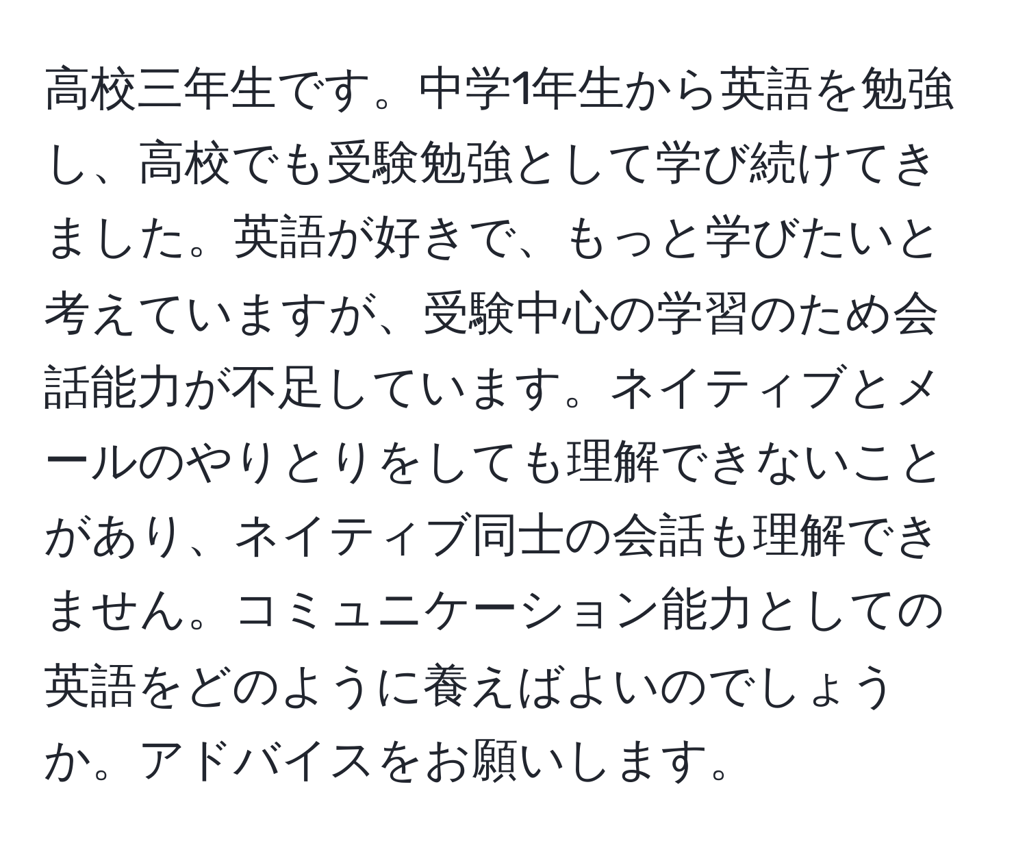 高校三年生です。中学1年生から英語を勉強し、高校でも受験勉強として学び続けてきました。英語が好きで、もっと学びたいと考えていますが、受験中心の学習のため会話能力が不足しています。ネイティブとメールのやりとりをしても理解できないことがあり、ネイティブ同士の会話も理解できません。コミュニケーション能力としての英語をどのように養えばよいのでしょうか。アドバイスをお願いします。