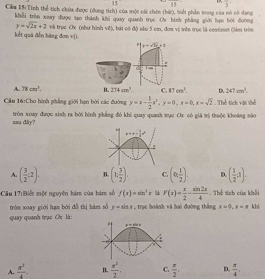 15
overline (15)^(·)
D. overline 3^((·)
Câu 15:Tính thể tích chứa được (dung tích) của một cái chén (bát), biết phần trong của nó có dạng
khối tròn xoay được tạo thành khi quay quanh trục Ox hình phẳng giới hạn bởi đường
y=sqrt 2x)+2 và trục Ox (như hình vẽ), bát có độ sâu 5 cm, đơn vị trên trục là centimet (làm tròn
kết quả đến hàng đơn vị).
y y=sqrt(2x)+2
r
d 5 cm
A. 78cm^3. B. 274cm^3. C. 87cm^3. D. 247cm^3.
Câu 16:Cho hình phẳng giới hạn bởi các đường y=x- 1/2 x^3,y=0,x=0,x=sqrt(2). Thể tích vật thể
tròn xoay được sinh ra bởi hình phẳng đó khi quay quanh trục Ox có giá trị thuộc khoảng nào
sau đây?
y=x- 1/2 x^3
A. ( 3/2 ;2). (1; 3/2 ). (0; 1/2 ). D. ( 1/2 ;1).
B.
C.
Câu 17:Biết một nguyên hàm của hàm số f(x)=sin^2x là F(x)= x/2 - sin 2x/4 . Thể tích của khối
tròn xoay giới hạn bởi đồ thị hàm số y=sin x , trục hoành và hai đường thẳng x=0,x=π khi
quay quanh trục Ox là:
A.  π^2/4 .  π^2/2 . C.  π /2 . D.  π /4 .
B.