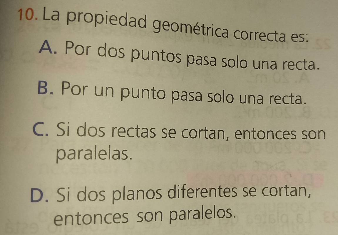 La propiedad geométrica correcta es:
A. Por dos puntos pasa solo una recta.
B. Por un punto pasa solo una recta.
C. Si dos rectas se cortan, entonces son
paralelas.
D. Si dos planos diferentes se cortan,
entonces son paralelos.