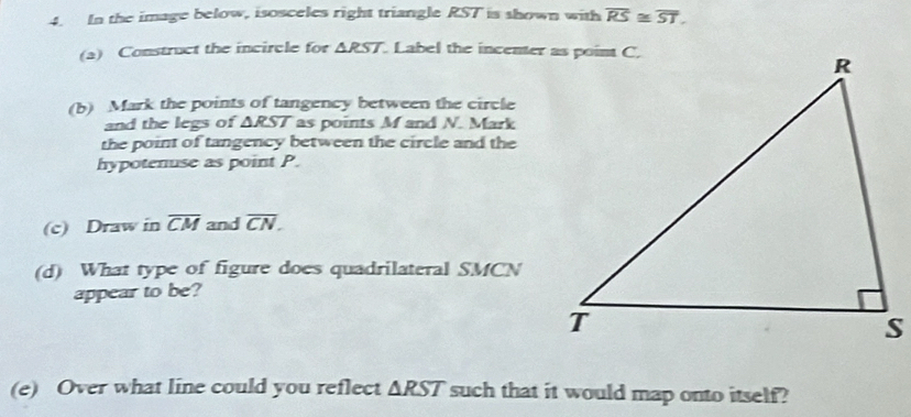 In the image below, isosceles right triangle RST is shown with overline RS≌ overline ST. 
(a) Construct the incircle for △ RST. Label the incenter as point C. 
(b) Mark the points of tangency between the circle 
and the legs of △ RST as points M and N. Mark 
the point of tangency between the circle and the 
hypotenuse as point P. 
(c) Draw in overline CM and overline CN. 
(d) What type of figure does quadrilateral SMCN
appear to be? 
(e) Over what line could you reflect △ RST such that it would map onto itself?