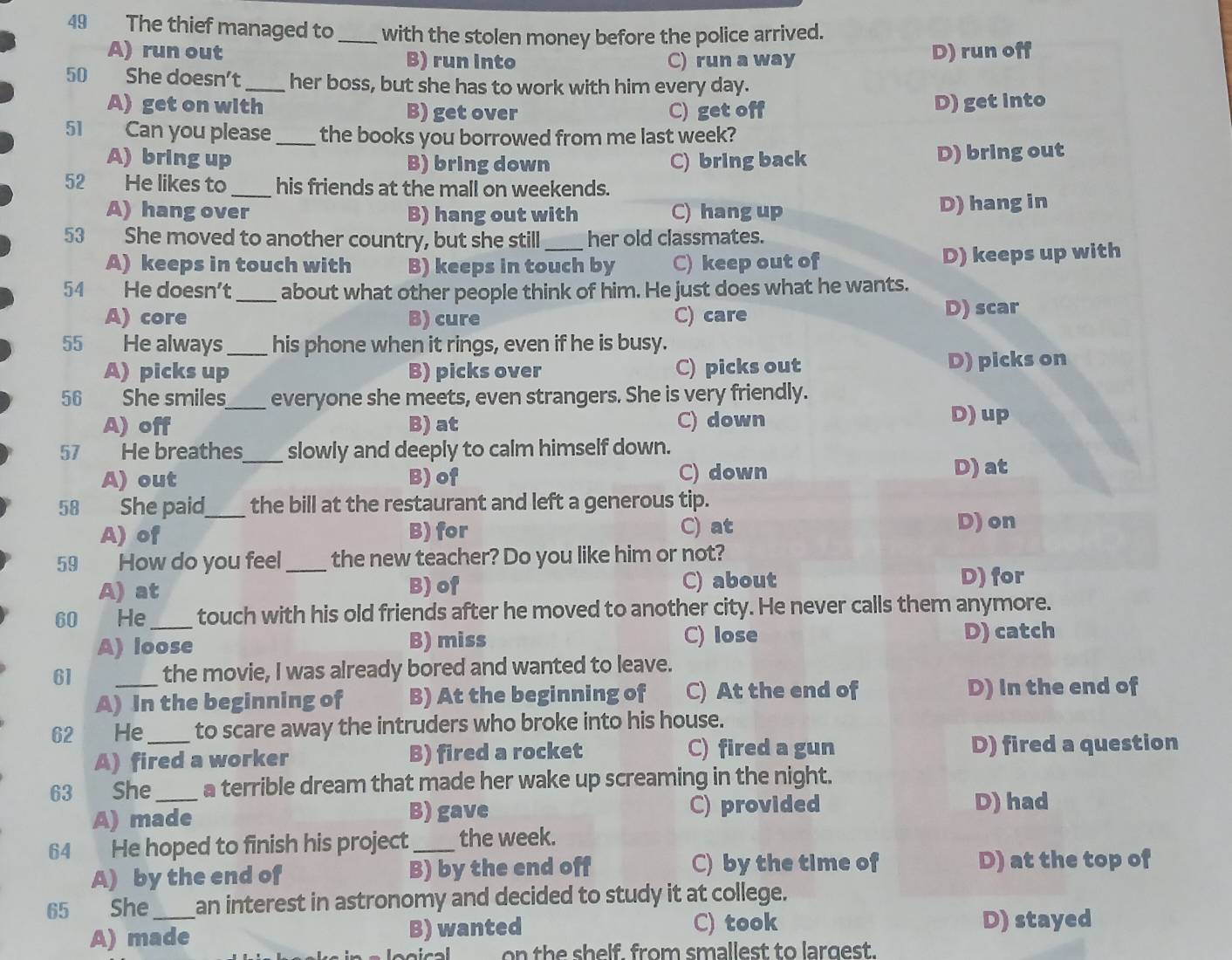 The thief managed to _with the stolen money before the police arrived.
A) run out B) run into C) run a way
D) run off
50 She doesn’t_ her boss, but she has to work with him every day.
A) get on with B) get over C) get off
D) get into
51 Can you please_ the books you borrowed from me last week?
A) bring up B) bring down C) bring back D) bring out
52 He likes to _his friends at the mall on weekends.
A) hang over B) hang out with C) hang up D) hang in
53 She moved to another country, but she still _her old classmates.
A) keeps in touch with B) keeps in touch by C) keep out of D) keeps up with
54 He doesn’t _about what other people think of him. He just does what he wants.
A) core B) cure C) care
D) scar
55 He always _his phone when it rings, even if he is busy.
A) picks up B) picks over C) picks out D) picks on
56 She smiles_ everyone she meets, even strangers. She is very friendly.
A)off B) at C) down
D) up
57 He breathes_ slowly and deeply to calm himself down.
A) out B) of C) down D) at
58 She paid_ the bill at the restaurant and left a generous tip.
A) of B) for
C) at D) on
59 How do you feel _the new teacher? Do you like him or not?
A) at B) of C) about D) for
60 He _touch with his old friends after he moved to another city. He never calls them anymore.
A) loose B) miss C) lose D) catch
61 _the movie, I was already bored and wanted to leave.
A) In the beginning of B) At the beginning of C) At the end of D) In the end of
62 He_ to scare away the intruders who broke into his house.
A) fired a worker B) fired a rocket C) fired a gun D) fired a question
63 She_ a terrible dream that made her wake up screaming in the night.
A) made B) gave C) provided
D) had
64 He hoped to finish his project _the week.
A) by the end of B) by the end off C) by the time of D) at the top of
65 She _an interest in astronomy and decided to study it at college.
C) took
A) made B) wanted D) stayed
on th e shelf, from smallest to largest.