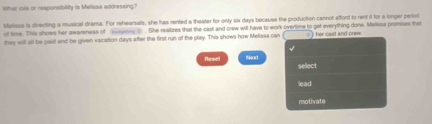 What role or responsibility is Melissa addressing? 
Mfelissa is directing a musical drama. For rehearsals, she has rented a theater for only six days because the production cannol afford to rent it for a longer period 
of time. This shows her awareness of yened) . She realizes that the cast and orew will have to work overtime to get everything done. Melissa promises that 
they will all be gaid and be given vacation days after the first run of the play. This shows how Melissa can () her cast and crew. 
Resel Merart select 
lead 
motivate