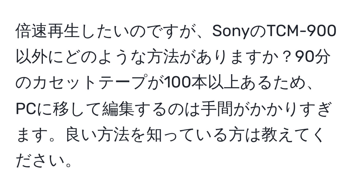 倍速再生したいのですが、SonyのTCM-900以外にどのような方法がありますか？90分のカセットテープが100本以上あるため、PCに移して編集するのは手間がかかりすぎます。良い方法を知っている方は教えてください。