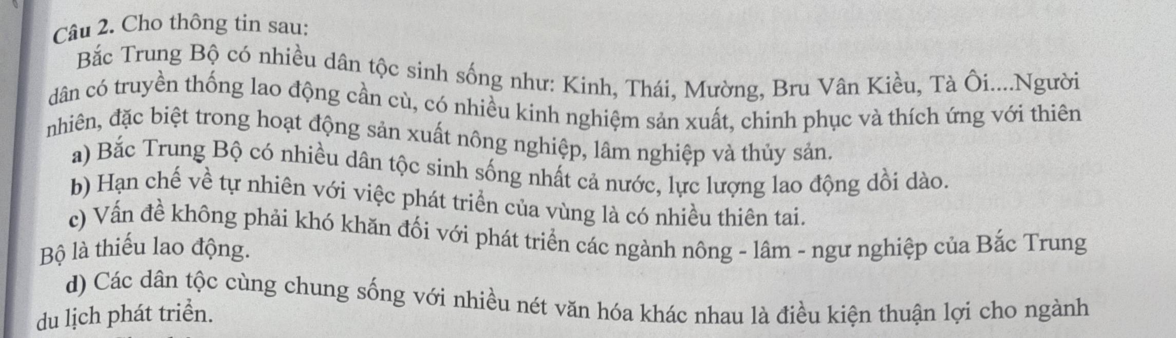 Cho thông tin sau: 
Bắc Trung Bộ có nhiều dân tộc sinh sống như: Kinh, Thái, Mường, Bru Vân Kiều, Tà Ôi....Người 
dân có truyền thống lao động cần cù, có nhiều kinh nghiệm sản xuất, chinh phục và thích ứng với thiên 
nhiên, đặc biệt trong hoạt động sản xuất nông nghiệp, lâm nghiệp và thủy sản. 
a) Bắc Trung Bộ có nhiều dân tộc sinh sống nhất cả nước, lực lượng lao động dồi dào. 
b) Hạn chế về tự nhiên với việc phát triển của vùng là có nhiều thiên tai. 
c) Vấn đề không phải khó khăn đối với phát triển các ngành nông - lâm - ngư nghiệp của Bắc Trung 
Bộ là thiếu lao động. 
d) Các dân tộc cùng chung sống với nhiều nét văn hóa khác nhau là điều kiện thuận lợi cho ngành 
du lịch phát triển.