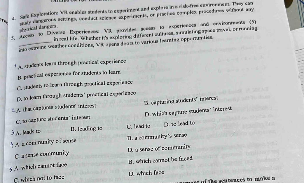 Safe Exploration: VR enables students to experiment and explore in a risk-free environment. They can
study dangerous settings, conduct science experiments, or practice complex procedures without any
physical dangers.
5. Access to Diverse Experiences: VR provides access to experiences and environments (5)
in real life. Whether it's exploring different cultures, simulating space travel, or running
_into extreme weather conditions, VR opens doors to various learning opportunities.
A. students learn through practical experience
B. practical experience for students to learn
C. students to learn through practical experience
D. to learn through students’ practical experience
B. capturing students’ interest
-A. that captures students' interest
C. to capture students’ interest D. which capture students’ interest
A. leads to B. leading to C. lead to D. to lead to
A. a community o f sense B. a community’s sense
C. a sense community D. a sense of community
5 A. which cannot face B. which cannot be faced
C. which not to face D. which face
ent of the sentences to make a