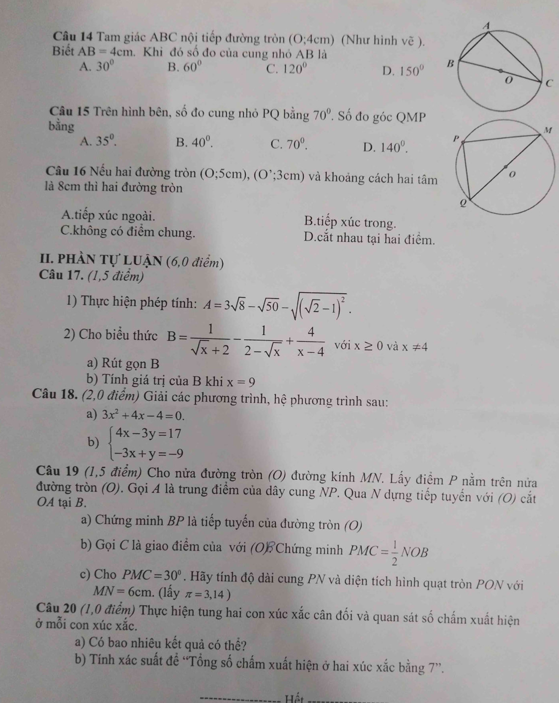 Tam giác ABC nội tiếp đường tròn (O;4cm) (Như hình vẽ ).
Biết AB=4cm. Khi đó số đo của cung nhỏ AB là
A. 30° B. 60° C. 120° 150°
D.
Câu 15 Trên hình bên, số đo cung nhỏ PQ bằng 70°. Số đo góc QMP
bằng
A. 35^0. B. 40^0. 70^0.
C.
D. 140^0.
Câu 16 Nếu hai đường tròn (O;5cm),(O^,;3cm) và khoảng cách hai tâm
là 8cm thì hai đường tròn
A.tiếp xúc ngoài.
B.tiếp xúc trong.
C.không có điểm chung. D.cắt nhau tại hai điểm.
II. PHÀN Tự LUẠN (6,0 điểm)
Câu 17. (1,5 điểm)
1) Thực hiện phép tính: A=3sqrt(8)-sqrt(50)-sqrt((sqrt 2)-1)^2.
2) Cho biểu thức B= 1/sqrt(x)+2 - 1/2-sqrt(x) + 4/x-4  với x≥ 0 và x!= 4
a) Rút gọn B
b) Tính giá trị của B khi x=9
Câu 18. (2,0 điểm) Giải các phương trình, hệ phương trình sau:
a) 3x^2+4x-4=0.
b) beginarrayl 4x-3y=17 -3x+y=-9endarray.
Câu 19 (1,5 điểm) Cho nửa đường tròn (O) đường kính MN. Lấy điểm P nằm trên nửa
đường tròn (O). Gọi A là trung điểm của dây cung NP. Qua N dựng tiếp tuyến với (O) cắt
OA tại B.
a) Chứng minh BP là tiếp tuyến của đường tròn (O)
b) Gọi C là giao điểm của với (OB Chứng minh PMC= 1/2 NOB
c) Cho PMC=30°. Hãy tính độ dài cung PN và diện tích hình quạt tròn PON với
MN=6cm. (lấy π =3,14)
Câu 20 (1,0 điểm) Thực hiện tung hai con xúc xắc cân đối và quan sát số chấm xuất hiện
ở mỗi con xúc xắc.
a) Có bao nhiêu kết quả có thể?
b) Tính xác suất đề “Tổng số chấm xuất hiện ở hai xúc xắc bằng 7”.
_ Hết_