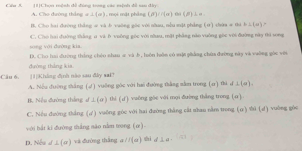 [1]Chọn mệnh đề đúng trong các mệnh đề sau đây:
A. Cho đường thẳng a⊥ (alpha ) , mọi mặt phẳng (beta )//(alpha ) thì (beta )⊥ a.
B. Cho hai đường thẳng α và b vuông góc với nhau, nếu mặt phẳng (α) chứa a thì b⊥ (alpha )
C. Cho hai đường thẳng a và b vuông góc với nhau, mặt phẳng nào vuông góc với đường này thì song
song với đường kia.
D. Cho hai đường thẳng chéo nhau α và b , luôn luôn có mặt phẳng chứa đường này và vuông góc với
đường thắng kia.
Câu 6. [1]Khẳng định nào sau đây sai?
A. Nếu đường thẳng (d) vuông góc với hai đường thẳng nằm trong (α) thì d⊥ (alpha ).
B. Nếu đường thẳng d ⊥ (alpha ) thì (d) vuông góc với mọi đường thẳng trong (α).
C. Nếu đường thằng (d) vuông góc với hai đường thẳng cắt nhau nằm trong (α) thì (d) vuông góc
với bất kì đường thắng nào nằm trong (α).
D. Nếu d⊥ (alpha ) và đường thắng aparallel (alpha ) thì d⊥ a.