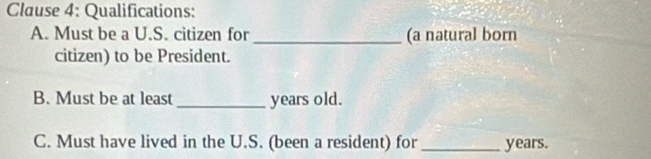 Clause 4: Qualifications: 
A. Must be a U.S. citizen for_ (a natural born 
citizen) to be President. 
B. Must be at least _years old. 
C. Must have lived in the U.S. (been a resident) for _years.