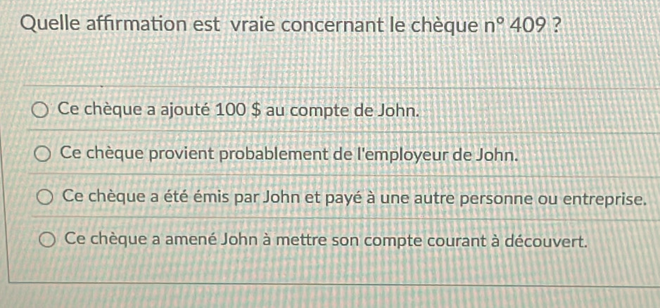 Quelle affirmation est vraie concernant le chèque n°409 ?
Ce chèque a ajouté 100 $ au compte de John.
Ce chèque provient probablement de l'employeur de John.
Ce chèque a été émis par John et payé à une autre personne ou entreprise.
Ce chèque a amené John à mettre son compte courant à découvert.