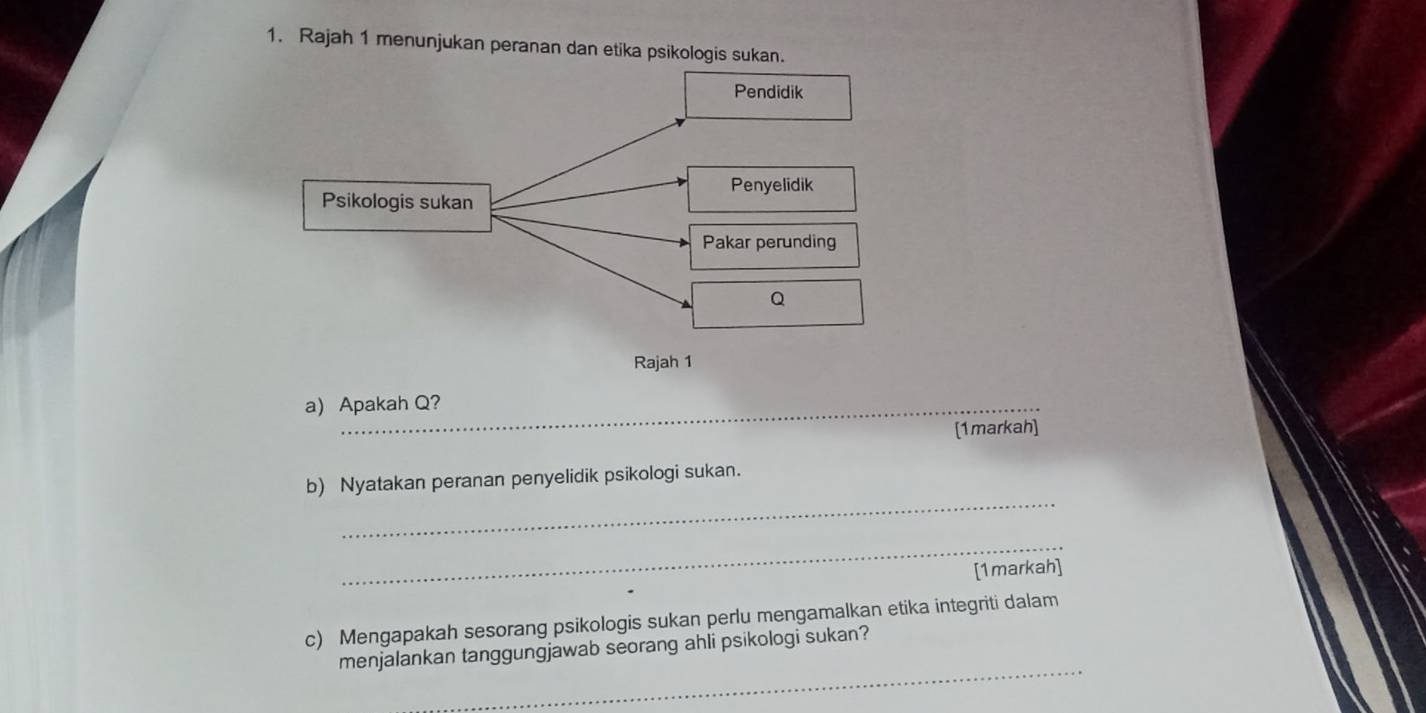 Rajah 1 menunjukan peranan dan etika psikologis sukan. 
a) Apakah Q? 
[1markah] 
_ 
b) Nyatakan peranan penyelidik psikologi sukan. 
_ 
[1markah] 
c) Mengapakah sesorang psikologis sukan perlu mengamalkan etika integriti dalam 
_ 
menjalankan tanggungjawab seorang ahli psikologi sukan?