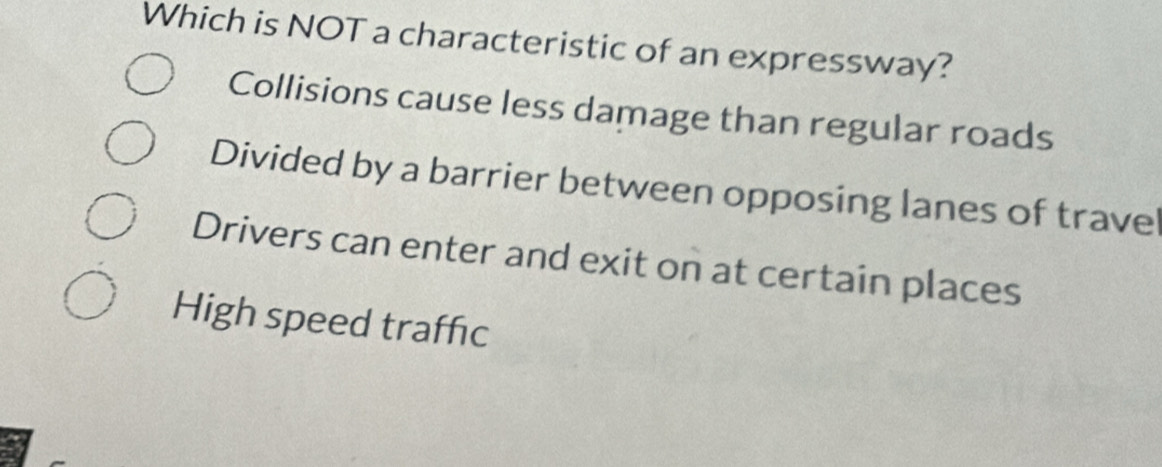 Which is NOT a characteristic of an expressway?
Collisions cause less damage than regular roads
Divided by a barrier between opposing lanes of trave
Drivers can enter and exit on at certain places
High speed traffic