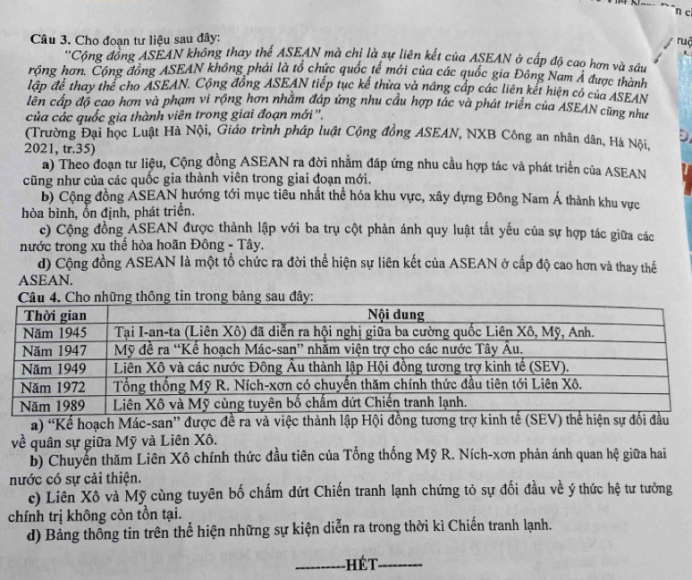 Cho đoạn tư liệu sau đây:
ruậ
Cộng đồng ASEAN không thay thế ASEAN mà chỉ là sự liên kết của ASEAN ở cấp độ cao hơn và sâu
rộng hơn. Cộng đồng ASEAN không phải là tổ chức quốc tế mới của các quốc gia Đông Nam Á được thành
lập để thay thể cho ASEAN. Cộng đồng ASEAN tiếp tục kế thừa và nâng cấp các liên kết hiện có của ASEAN
lên cấp độ cao hơn và phạm vi rộng hơn nhằm đáp ứng nhu cầu hợp tác và phát triển của ASEAN cũng như
của các quốc gia thành viên trong giai đoạn mới ''.
(Trường Đại học Luật Hà Nội, Giáo trình pháp luật Cộng đồng ASEAN, NXB Công an nhân dân, Hà Nội,
2021, tr.35)
a) Theo đoạn tư liệu, Cộng đồng ASEAN ra đời nhằm đáp ứng nhu cầu hợp tác và phát triển của ASEAN
cũng như của các quốc gia thành viên trong giai đoạn mới.
b) Cộng đồng ASEAN hướng tới mục tiêu nhất thể hóa khu vực, xây dựng Đông Nam Á thành khu vực
hòa bình, ổn định, phát triển.
c) Cộng đồng ASEAN được thành lập với ba trụ cột phản ánh quy luật tất yếu của sự hợp tác giữa các
nước trong xu thế hòa hoãn Đông - Tây.
d) Cộng đồng ASEAN là một tổ chức ra đời thể hiện sự liên kết của ASEAN ở cấp độ cao hơn và thay thế
ASEAN.
a) “Kể hoạch Mác-san” được đề ra và việc thành lập Hội đồng tương trợ kinh tế (SEV) thể hiện sự đổi đầu
về quân sự giữa Mỹ và Liên Xô.
b) Chuyển thăm Liên Xô chính thức đầu tiên của Tổng thống Mỹ R. Ních-xơn phản ánh quan hệ giữa hai
nước có sự cải thiện.
c) Liên Xô và Mỹ cùng tuyên bố chấm dứt Chiến tranh lạnh chứng tỏ sự đối đầu về ý thức hệ tư tưởng
chính trị không còn tồn tại.
d) Bảng thông tin trên thể hiện những sự kiện diễn ra trong thời kì Chiến tranh lạnh.
_-HếT_