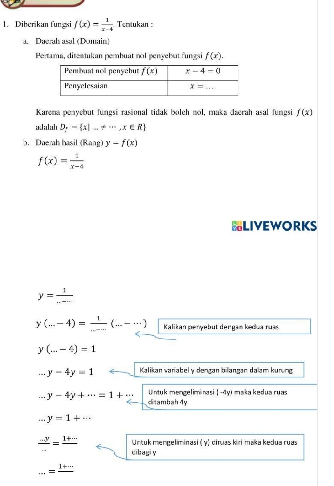 Diberikan fungsi f(x)= 1/x-4 . Tentukan :
a. Daerah asal (Domain)
Pertama, ditentukan pembuat nol penyebut fungsi f(x).
Karena penyebut fungsi rasional tidak boleh nol, maka daerah asal fungsi f(x)
adalah D_f= x|...!= ∈fty ,x∈ R
b. Daerah hasil (Rang) y=f(x)
f(x)= 1/x-4 
LIVEWORKS
y= 1/...-... 
y(...-4)= 1/...  (...-…) Kalikan penyebut dengan kedua ruas
y(...-4)=1 ...y-4y=1
Kalikan variabel y dengan bilangan dalam kurung
Untuk mengeliminasi ( -4y) maka kedua ruas
y-4y+·s =1+·s ditambah 4y..y=1+·s
 (...y)/... =frac 1+...
Untuk mengeliminasi ( y) diruas kiri maka kedua ruas
dibagi y...=frac 1+...