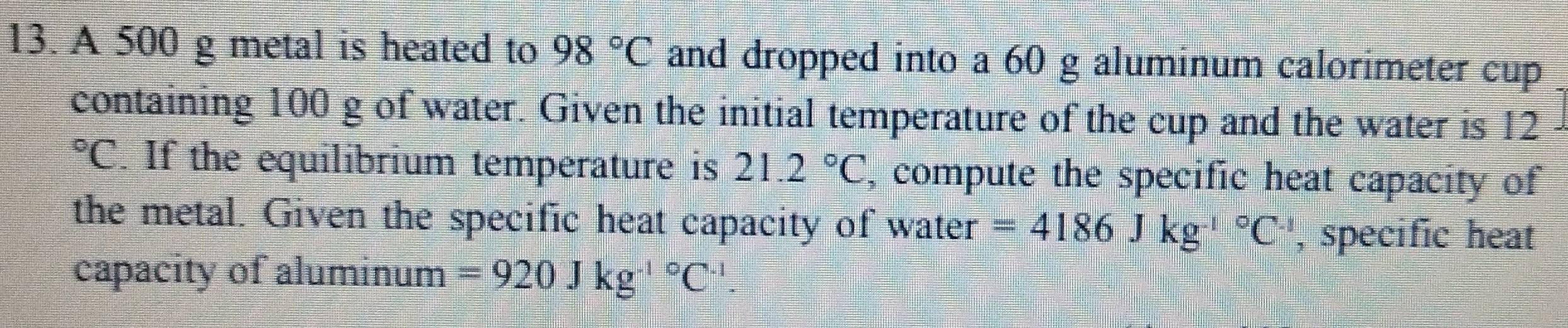 A 500 g metal is heated to 98°C and dropped into a 60 g aluminum calorimeter cup 
containing 100 g of water. Given the initial temperature of the cup and the water is 12°C. If the equilibrium temperature is 21.2°C , compute the specific heat capacity of 
the metal. Given the specific heat capacity of water =4186Jkg^((-l)°C^.) , specific heat 
capacity of aluminum =920Jkg^((-1)°C^-1).