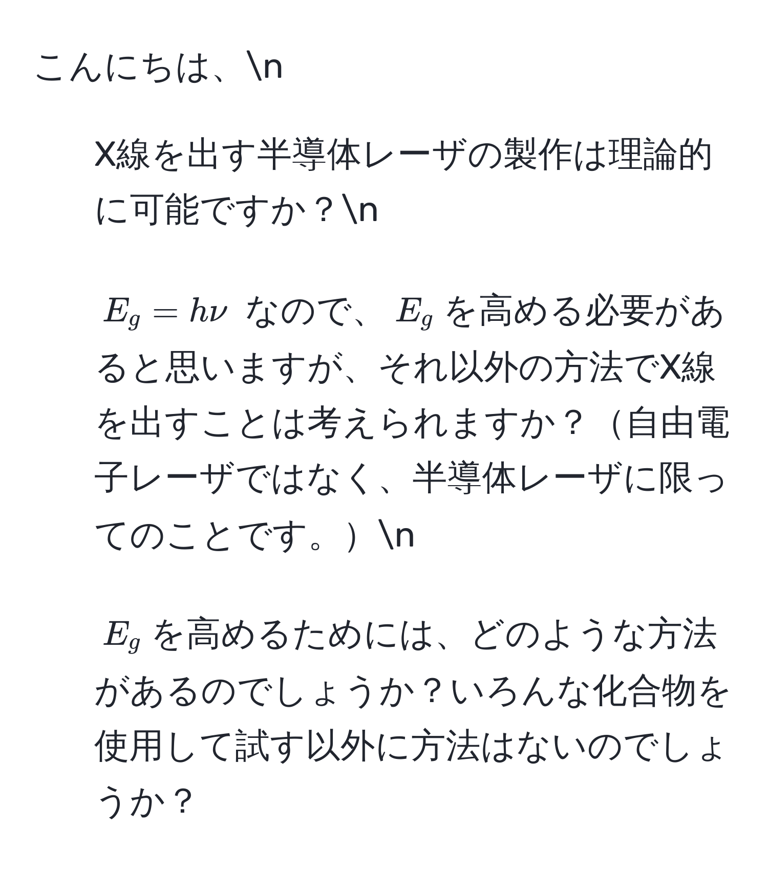 こんにちは、n  
1. X線を出す半導体レーザの製作は理論的に可能ですか？n  
2. $E_g = h nu$ なので、$E_g$を高める必要があると思いますが、それ以外の方法でX線を出すことは考えられますか？自由電子レーザではなく、半導体レーザに限ってのことです。n  
3. $E_g$を高めるためには、どのような方法があるのでしょうか？いろんな化合物を使用して試す以外に方法はないのでしょうか？