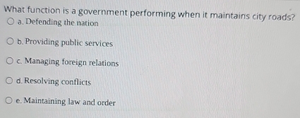 What function is a government performing when it maintains city roads?
a. Defending the nation
5. Providing public services
c. Managing foreign relations
d. Resolving conflicts
e. Maintaining law and order