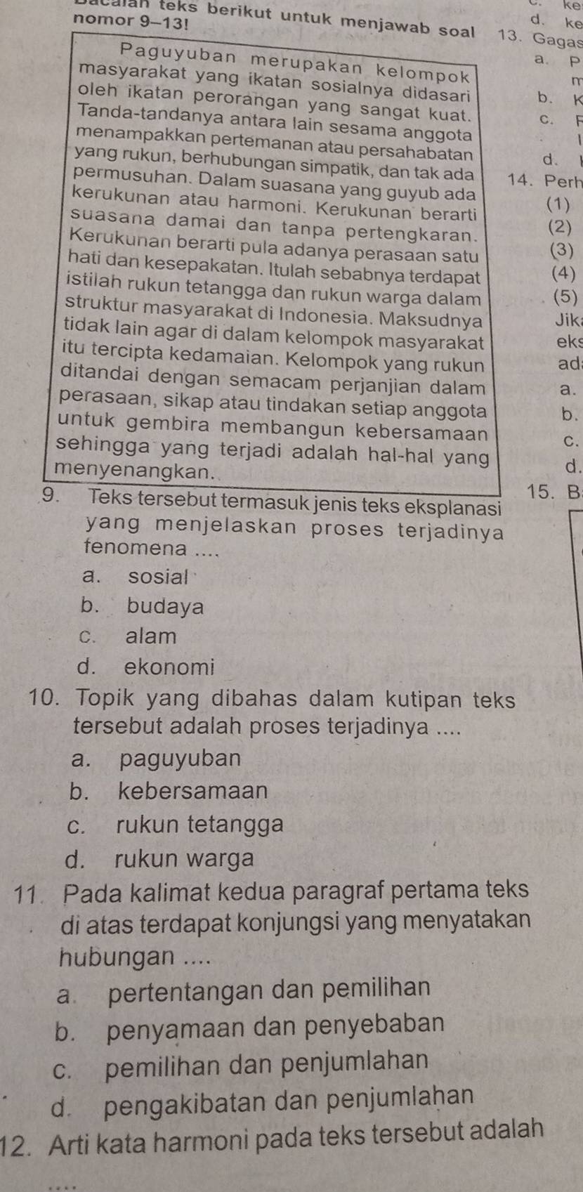 ke
nomor 9-13!
d. ke
acalan teks berikut untuk menjawab soal . 13. Gagas
a p
Paguyuban merupakan kelompok
n
masyarakat yang ikatan sosialnya didasari b. K
oleh ikatan perorangan yang sangat kuat. c. F
Tanda-tandanya antara lain sesama anggota
menampakkan pertemanan atau persahabatan d.
yang rukun, berhubungan simpatik, dan tak ada 14. Perh
permusuhan. Dalam suasana yang guyub ada
kerukunan atau harmoni. Kerukunan berarti
(1)
suasana damai dan tanpa pertengkaran.
(2)
Kerukunan berarti pula adanya perasaan satu (3)
hati dan kesepakatan. Itulah sebabnya terdapat (4)
istilah rukun tetangga dan rukun warga dalam (5)
struktur masyarakat di Indonesia. Maksudnya Jik
tidak lain agar di dalam kelompok masyarakat eks
itu tercipta kedamaian. Kelompok yang rukun
ad
ditandai dengan semacam perjanjian dalam a.
perasaan, sikap atau tindakan setiap anggota
b.
untuk gembira membangun kebersamaan
C.
sehingga yang terjadi adalah hal-hal yang 
menyenangkan.
d.
15. B
9. Teks tersebut termasuk jenis teks eksplanasi
yang menjelaskan proses terjadinya 
fenomena ....
a. sosial
b. budaya
c. alam
d. ekonomi
10. Topik yang dibahas dalam kutipan teks
tersebut adalah proses terjadinya ....
a. paguyuban
b. kebersamaan
c. rukun tetangga
d. rukun warga
11. Pada kalimat kedua paragraf pertama teks
di atas terdapat konjungsi yang menyatakan
hubungan ....
a pertentangan dan pemilihan
b. penyamaan dan penyebaban
c. pemilihan dan penjumlahan
d. pengakibatan dan penjumlaḥan
12. Arti kata harmoni pada teks tersebut adalah