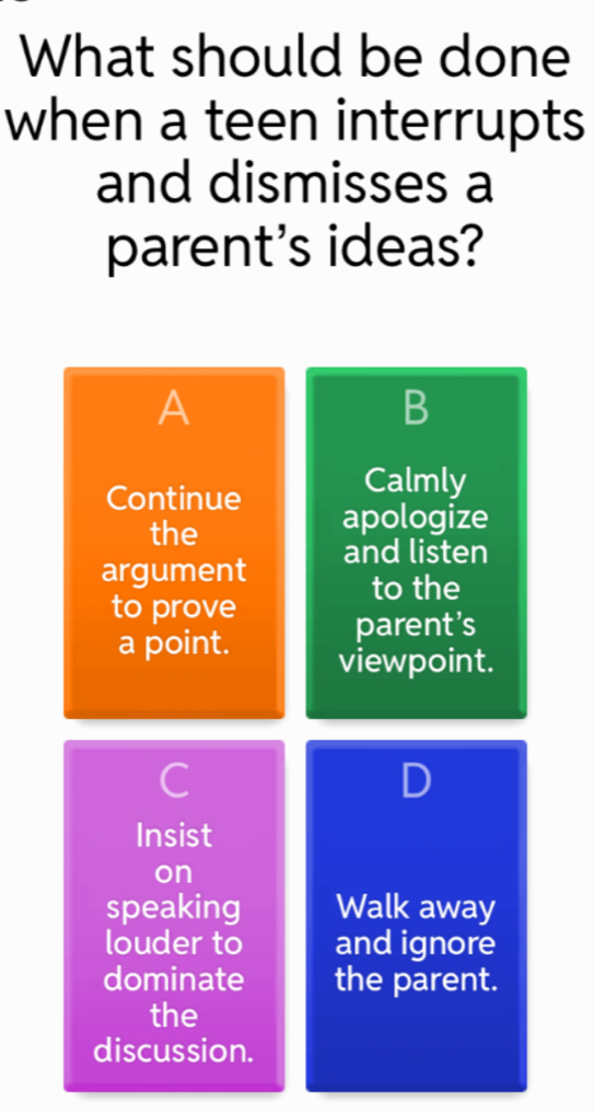 What should be done
when a teen interrupts
and dismisses a
parent's ideas?
A
B
Calmly
Continue apologize
the
argument and listen
to the
to prove
parent’s
a point. viewpoint.
C
D
Insist
on
speaking Walk away
louder to and ignore
dominate the parent.
the
discussion.