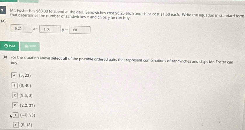 Mr. Foster has $60.00 to spend at the dell. Sandwiches cost $6.25 each and chips cost $1.50 each. Write the equation in standard form
that determines the number of sandwiches x and chips y he can buy.
(a)
6.25 I+ 1.50 y=| 60
④ PLAY Q stor
(b) For the situation above select all of the possible ordered pairs that represent combinations of sandwiches and chips Mr. Foster can
buy.
A (5,23)
B (0,40)
c (9.6,0)
D (2.2,37)
(-5,73)
^ (6,15)