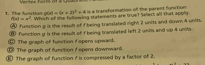 Vertex Form of à Quaurat
1. The function g(x)=(x+2)^2+4 is a transformation of the parent function
f(x)=x^2. Which of the following statements are true? Select all that apply.
A Function g is the result of f being translated right 2 units and down 4 units.
⑧ Function g is the result of f being translated left 2 units and up 4 units.
○ The graph of function f opens upward.
D The graph of function f opens downward.
€ The graph of function f is compressed by a factor of 2.