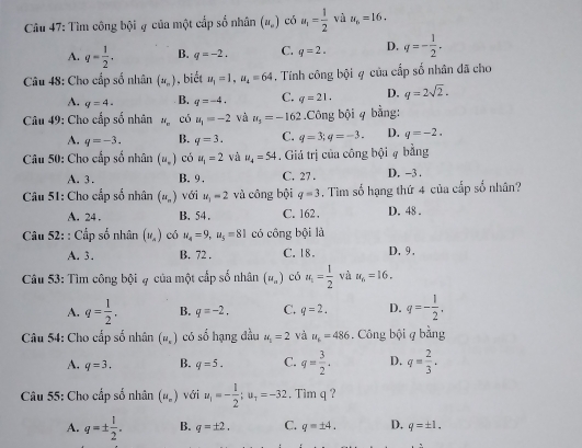 Tìm công bội ạ của một cấp số nhân (u_n) có u_1= 1/2  và u_6=16.
A. q= 1/2 . B. q=-2. C. q=2. D. q=- 1/2 .
Câu 48: Cho cấp số nhân (x_n) , biết u_1=1,u_2=64. Tính công bội 4 của cấp số nhân đã cho
A. q=4. B. q=-4. C. q=21. D. q=2sqrt(2).
Câu 49: Cho cấp số nhân N_n có u_1=-2 và u_s=-162.Công bội 4 bằng:
A. q=-3. B. q=3. C. q=3;q=-3. D. q=-2.
Câu 50: Cho cấp số nhân (u_.) có u_1=2 và u_4=54. Giá trị của công bội # bằng
A. 3. B. 9. C. 27 . D. -3 .
Câu 51: Cho cấp số nhân (u_n) với u_1=2 vù công bội q=3. Tìm số hạng thứ 4 của cấp số nhân?
A. 24 . B. 54. C. 162. D. 48 .
Câu 52: : Cấp số nhân (v_n) có u_4=9,u_5=81 có công bội là
A. 3. B. 72 . C. 18. D.9 ,
Câu 53: Tìm công bội ạ của một cấp số nhân (u_n) có u_1= 1/2  và u_6=16.
A. q= 1/2 . B. q=-2. C. q=2. D. q=- 1/2 ,
Câu 54: Cho cấp số nhân (u_n) có số hạng đầu u_1=2 và u_1=486. Công bội q bằng
A. q=3. B. q=5. C. q= 3/2 . D. q= 2/3 .
Câu 55: Cho cấp số nhân (u_=) với u_1=- 1/2 ;u_1=-32 , Tim q ?
A. q=±  1/2 . B. q=± 2. C. q=± 4. D. q=± 1.