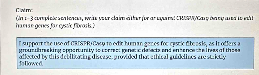 Claim: 
(In 1-3 complete sentences, write your claim either for or against CRISPR/Cas9 being used to edit 
human genes for cystic fibrosis.) 
I support the use of CRISPR/Cas9 to edit human genes for cystic fibrosis, as it offers a 
groundbreaking opportunity to correct genetic defects and enhance the lives of those 
affected by this debilitating disease, provided that ethical guidelines are strictly 
followed.