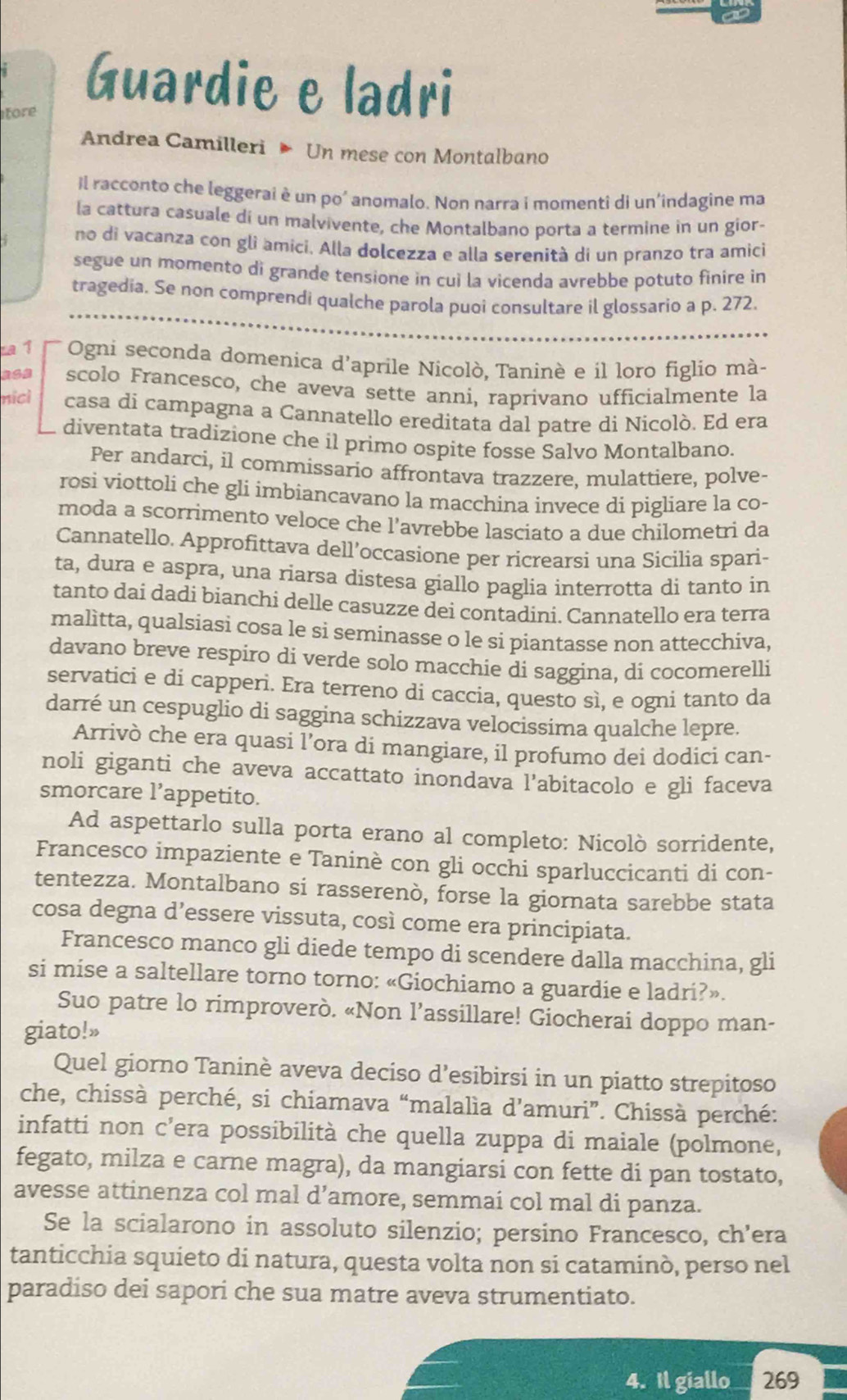 Guardie e ladri
tore
Andrea Camilleri  Un mese con Montalbano
il racconto che leggerai è un po' anomalo. Non narra i momenti di un'indagine ma
la cattura casuale di un malvivente, che Montalbano porta a termine in un gior-
no di vacanza con gli amicí. Alla dolcezza e alla serenità di un pranzo tra amici
segue un momento di grande tensione in cui la vicenda avrebbe potuto finire in
tragedia. Se non comprendi qualche parola puoi consultare il glossario a p. 272.
a 1  Ogni seconda domenica d'aprile Nicolò, Taninè e il loro figlio mà-
a62 scolo Francesco, che aveva sette anni, raprivano ufficialmente la
nicl casa di campagna a Cannatello ereditata dal patre di Nicolò. Ed era
diventata tradizione che íl primo ospite fosse Salvo Montalbano.
Per andarci, il commissario affrontava trazzere, mulattiere, polve-
rosi viottoli che gli imbiancavano la macchina invece di pigliare la co-
moda a scorrimento veloce che l’avrebbe lasciato a due chilometri da
Cannatello. Approfittava dell’occasione per ricrearsi una Sicilia spari-
ta, dura e aspra, una riarsa distesa giallo paglia interrotta di tanto in
tanto dai dadi bianchi delle casuzze dei contadini. Cannatello era terra
malìtta, qualsiasi cosa le si seminasse o le si piantasse non attecchiva,
davano breve respiro di verde solo macchie di saggina, di cocomerelli
servatici e di capperi. Era terreno di caccia, questo sì, e ogni tanto da
darré un cespuglio di saggina schizzava velocissima qualche lepre.
Arrivò che era quasi l’ora di mangiare, il profumo dei dodici can-
noli giganti che aveva accattato inondava l’abitacolo e gli faceva
smorcare l’appetito.
Ad aspettarlo sulla porta erano al completo: Nicolò sorridente,
Francesco impaziente e Taninè con gli occhi sparluccicanti di con-
tentezza. Montalbano si rasserenò, forse la giornata sarebbe stata
cosa degna d’essere vissuta, così come era principiata.
Francesco manco gli diede tempo di scendere dalla macchina, gli
si mise a saltellare torno torno: «Giochiamo a guardie e ladri?».
Suo patre lo rimproverò. «Non l’assillare! Giocherai doppo man-
giato!»
Quel giorno Taninè aveva deciso d’esibirsi in un piatto strepitoso
che, chissà perché, si chiamava “malalìa d’amuri”. Chissà perché:
infatti non c’era possibilità che quella zuppa di maiale (polmone,
fegato, milza e carne magra), da mangiarsi con fette di pan tostato,
avesse attinenza col mal d’amore, semmai col mal di panza.
Se la scialarono in assoluto silenzio; persino Francesco, ch’era
tanticchia squieto di natura, questa volta non si cataminò, perso nel
paradiso dei sapori che sua matre aveva strumentiato.
4. Il giallo 269