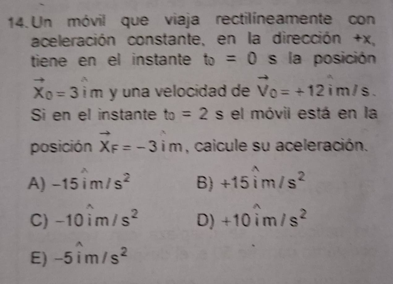 Un móvil que viaja rectilíneamente con
aceleración constante, en la dirección + V°.
tiene en el instante t_0=0 s la posición
vector X_0=3hat im y una velocidad de vector V_0=+12 in n / =
Si en el instante t_0=2s el móvil está en la
posición vector X_F=-3vector im , caicule su aceleración.
A) -15widehat im/s^2 B) +15widehat im/s^2
C) -10widehat im/s^2 D) +10widehat im/s^2
E) -5widehat im/s^2