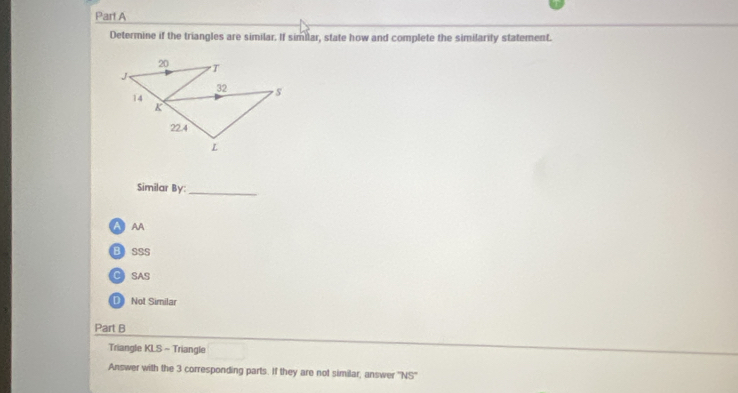 Determine if the triangles are similar. If similar, state how and complete the similarify statement.
Similar By:_
A AA
Bsss
C SAS
Not Similar
Part B
Triangle KLS - Triangle
Answer with the 3 corresponding parts. If they are not similar, answer 7sqrt 5°