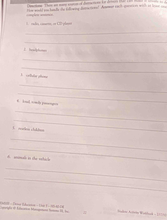 Directions: There are many sources of distractions for drivers that can make it unsate to d 
How would you handle the following distractions? Answer each question with at least one 
complete sentence. 
1. radio, cassette, or CD player 
_ 
_ 
2. headphones 
_ 
_ 
3. cellular phone 
_ 
_ 
4. loud, rowdy passengers 
_ 
_ 
5. restless children 
_ 
_ 
6. animals in the vehicle 
_ 
_ 
EMSIII - Driver Education - Unit 5 - HS-80-DE 
Copyright @ Education Management Systems III, Inc. 22 Student Activity Workbook - 2/17/10