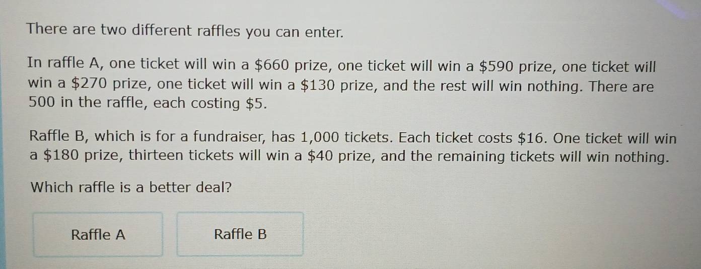 There are two different raffles you can enter.
In raffle A, one ticket will win a $660 prize, one ticket will win a $590 prize, one ticket will
win a $270 prize, one ticket will win a $130 prize, and the rest will win nothing. There are
500 in the raffle, each costing $5.
Raffle B, which is for a fundraiser, has 1,000 tickets. Each ticket costs $16. One ticket will win
a $180 prize, thirteen tickets will win a $40 prize, and the remaining tickets will win nothing.
Which raffle is a better deal?
Raffle A Raffle B