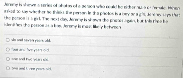 Jeremy is shown a series of photos of a person who could be either male or female. When
asked to say whether he thinks the person in the photos is a boy or a girl, Jeremy says that
the person is a girl. The next day, Jeremy is shown the photos again, but this time he
identifies the person as a boy. Jeremy is most likely between
six and seven years old.
four and five years old.
one and two years old.
two and three years old.