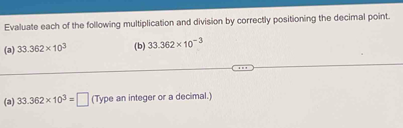 Evaluate each of the following multiplication and division by correctly positioning the decimal point. 
(a) 33.362* 10^3 (b) 33.362* 10^(-3)
(a) 33.362* 10^3=□ (Type an integer or a decimal.)