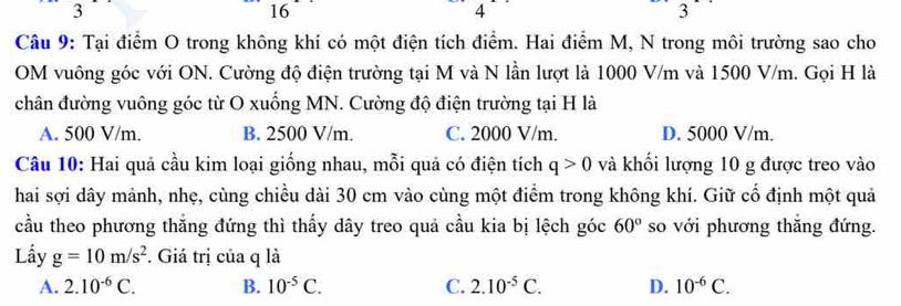 3
16
4
3
Câu 9: Tại điểm O trong không khí có một điện tích điểm. Hai điểm M, N trong môi trường sao cho
OM vuông góc với ON. Cường độ điện trường tại M và N lần lượt là 1000 V/m và 1500 V/m. Gọi H là
chân đường vuông góc từ O xuống MN. Cường độ điện trường tại H là
A. 500 V/m. B. 2500 V/m. C. 2000 V/m. D. 5000 V/m.
Câu 10: Hai quả cầu kim loại giống nhau, mỗi quả có điện tích q>0 và khối lượng 10 g được treo vào
hai sợi dây mảnh, nhẹ, cùng chiều dài 30 cm vào cùng một điểm trong không khí. Giữ cổ định một quả
cầu theo phương thăng đứng thì thấy dây treo quả cầu kia bị lệch góc 60° so với phương thăng đứng.
Lầy g=10m/s^2. Giá trị của q là
A. 2.10^(-6)C. B. 10^(-5)C. C. 2.10^(-5)C. D. 10^(-6)C.