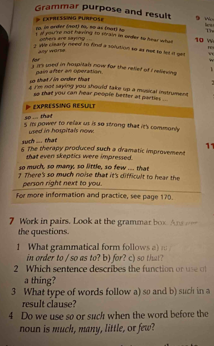 Grammar purpose and result 9 Wo 
EXPRESSING PURPOSE 
iea 
to, in order (not) to, so as (not) to Th 
1 I you're not having to strain in order to hear what 10 W 
others are saying . . 
r 
2 We clearly need to find a solution so as not to let it get 
any worse 
for W 
3 It's used in hospitals now for the relief of I relieving 
pain after an operation. 
1 
so that / in order that 
2 
4 I'm not saying you should take up a musical instrument 
so that you can hear people better at parties ... 
EXPRESSING RESULT 
so ... that 
5 Its power to relax us is so strong that it's commonly 
used in hospitals now. 
such ... that 
11 
6 The therapy produced such a dramatic improvement 
that even skeptics were impressed. 
so much, so many, so little, so few ... that 
7 There’s so much noise that it’s difficult to hear the 
person right next to you. 
For more information and practice, see page 170. 
7 Work in pairs. Look at the grammar box. Ans r 
the questions. 
1 What grammatical form follows a) r 
in order to / so as to? b) for? c) so that? 
2 Which sentence describes the function or use o 
a thing? 
3 What type of words follow a) so and b) such in a 
result clause? 
4 Do we use so or such when the word before the 
noun is much, many, little, or few?