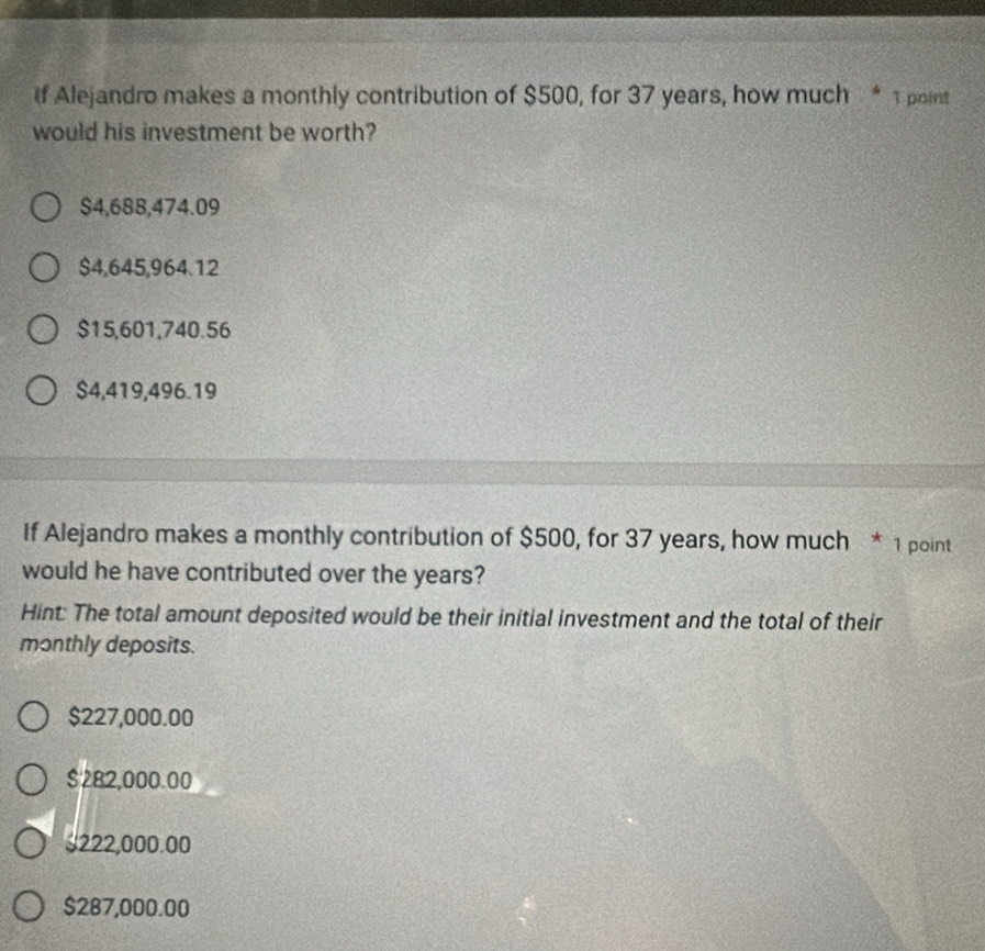 If Alejandro makes a monthly contribution of $500, for 37 years, how much * 1 point
would his investment be worth?
$4,688,474.09
$4,645,964.12
$15,601,740.56
$4,419,496.19
If Alejandro makes a monthly contribution of $500, for 37 years, how much * 1 point
would he have contributed over the years?
Hint: The total amount deposited would be their initial investment and the total of their
monthly deposits.
$227,000.00
$282,000.00
$222,000.00
$287,000.00