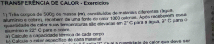 TRANSFERÊNCIA DE CALOR - Exercícios 
1) Três corpos de 500g de massa (m), constituídos de materiais diferentes (água, 
alumínio e cobre), recebem de uma fonte de calor 1000 calorias. Após receberem essa 
quantidade de calor suas temperaturas são elevadas em 2°C para a água, 9°C para o 
aluminio e 22°C para o cobre. 
a) Calcule a capacidade térmica de cada corpo 
b) Calcule o calor específico de cada material 
Qual a quantidade de calor que deve ser