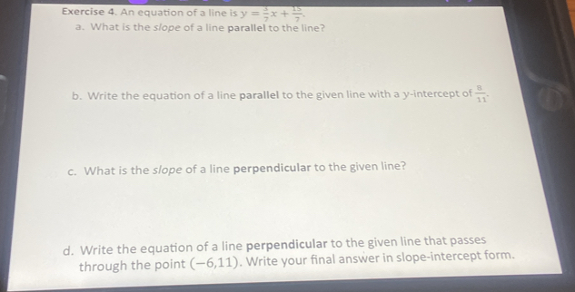 An equation of a line is y= 3/7 x+ 15/7 . 
a. What is the slope of a line parallel to the line? 
b. Write the equation of a line parallel to the given line with a y-intercept of  8/11 . 
c. What is the slope of a line perpendicular to the given line? 
d. Write the equation of a line perpendicular to the given line that passes 
through the point (-6,11). Write your final answer in slope-intercept form.