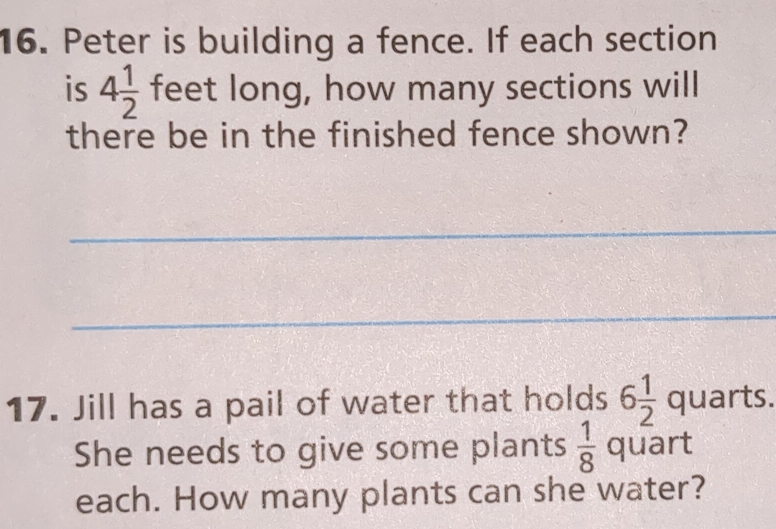 Peter is building a fence. If each section 
is 4 1/2  feet long, how many sections will 
there be in the finished fence shown? 
_ 
_ 
17. Jill has a pail of water that holds 6 1/2  quarts. 
She needs to give some plants  1/8  quart 
each. How many plants can she water?