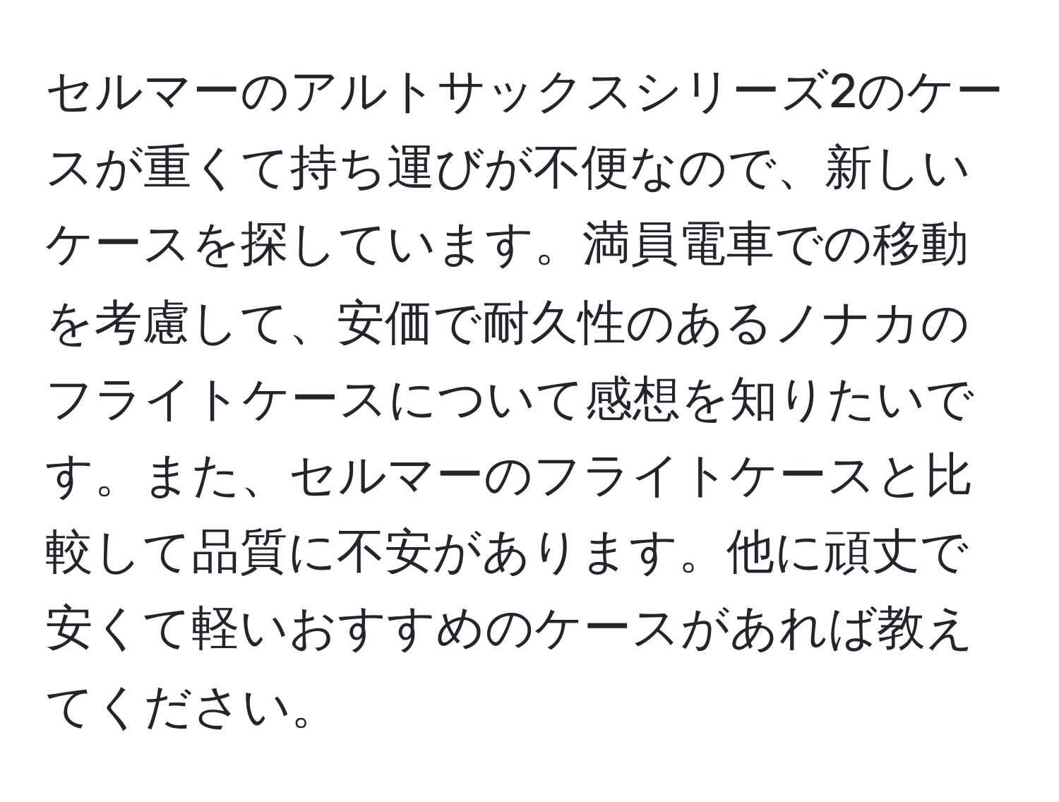 セルマーのアルトサックスシリーズ2のケースが重くて持ち運びが不便なので、新しいケースを探しています。満員電車での移動を考慮して、安価で耐久性のあるノナカのフライトケースについて感想を知りたいです。また、セルマーのフライトケースと比較して品質に不安があります。他に頑丈で安くて軽いおすすめのケースがあれば教えてください。