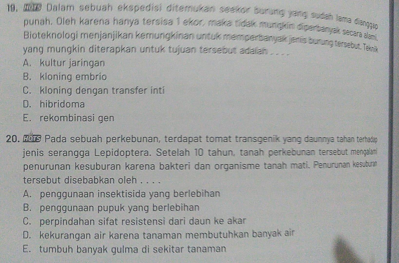 10, whe Dalam sebuah ekspedisi diterukan seeker berung yang sudah lama dianggap
punah. Oleh karena hanya tersisa 1 ekor, maka tidak mungkin diperbanyak secara alami.
Bioteknologi menjanjikan kemungkinan untuk memperbanyak jenis burng tersebut. Teknik
yang mungkin diterapkan untuk tujuan tersebut adalan ____
A. kultur jaringan
B. kloning embrio
C. kloning dengan transfer inti
D. hibridoma
E. rekombinasi gen
20. Ho9 Pada sebuah perkebunan, terdapat tomat transgenik yang daunnya tahan terhadap
jenis serangga Lepidoptera. Setelah 10 tahun, tanah perkebunan tersebut mengalami
penurunan kesuburan karena bakteri dan organisme tanah mati. Penurunan kesuburan
tersebut disebabkan oleh . . . .
A. penggunaan insektisida yang berlebihan
B. penggunaan pupuk yang berlebihan
C. perpindahan sifat resistensi dari daun ke akar
D. kekurangan air karena tanaman membutuhkan banyak air
E. tumbuh banyak gulma di sekitar tanaman