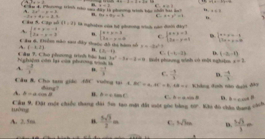 x>2
ax-2=2+2x là x(x-3)=0
B. x<2</tex> C. x≥ 2
Cầu 4, Phương trình nào sau đây là phương trình bậc nhất hai ân? D.
A. 2x^2-y=3. x≤ 2
-2x+4x=2.5. B. 0x+0y=3 C. x+y^3=1. D.
Câu 5, Cặp số (1,2) là nghiệm của hệ phương trình nào dưới đây?
A. beginarrayl x+y=-1 2x-y=2endarray. B. beginarrayl x+y=3 2x-y=0endarray. C. beginarrayl x+y=3 2x-y=1endarray. D. beginarrayl x+y=-1 2x+y=0endarray.
Câu 6. Điểm nào sau đây thuộc đồ thị hàm số y=-2x^2?
A. (-1,2) B. (2,-1)
C. (-1,-2). D. (-2,-1)
Câu 7. Cho phương trình bắc hai 3x^2-5x-2=0
Nghiệm côn lại của phương trình là Bết phương trình có một nghiệm x=2.
A.  (-2)/3 
B.  (-1)/3 
C.  (-5)/3   (-4)/3 
D.
Cầu B. Cho tam giác 48C vuờng tại 4. BC=a,AC=b,AB=c Khẳng đình nào dười đây
đúng? D. b=ccos B
A. b=a.cos B B. b=ctan C
C. b=asin B
Câu 9. Đặt một chiếc thang đài 5m tạo mặt đất một gọc bằng 00°
wởng    Khi đó chân thang cách
A. 2. 5m. B.  5sqrt(3)/2 m
C. 5sqrt(3)m D.  5sqrt(3)/3 m
overline bA