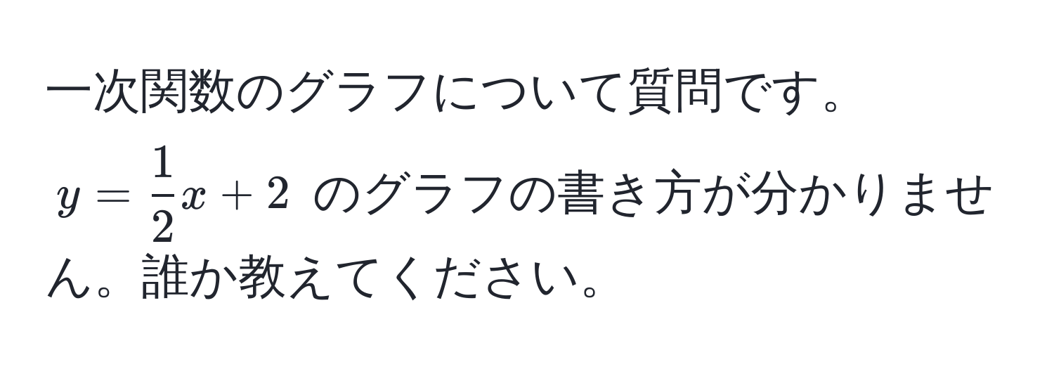 一次関数のグラフについて質問です。  
$y =  1/2 x + 2$ のグラフの書き方が分かりません。誰か教えてください。