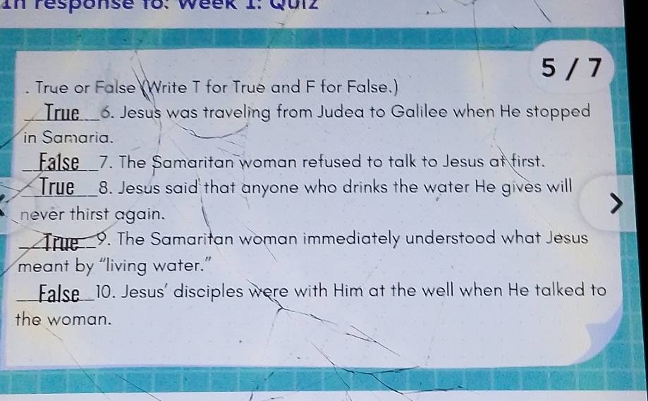 In response to: Week I: Quiz 
5 / 7 
. True or False (Write T for True and F for False.) 
__True_6. Jesus was traveling from Judea to Galilee when He stopped 
in Samaria. 
_ False__7. The Samaritan woman refused to talk to Jesus at first. 
True__8. Jesus said that anyone who drinks the water He gives will 
never thirst again. 
_ The _9. The Samaritan woman immediately understood what Jesus 
meant by “living water.” 
_ False10. Jesus' disciples were with Him at the well when He talked to 
the woman.